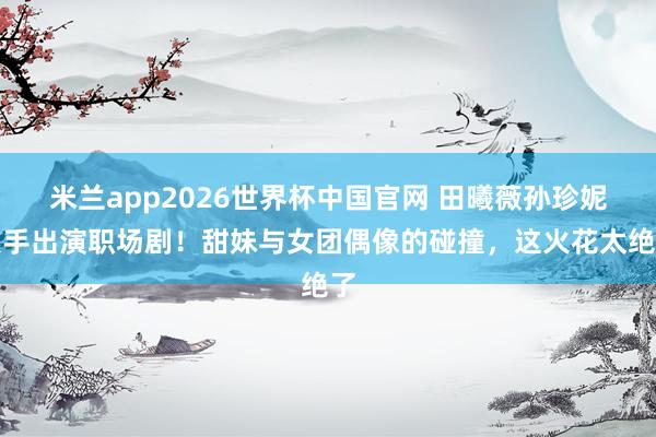 米兰app2026世界杯中国官网 田曦薇孙珍妮联手出演职场剧!甜妹与女团偶像的碰撞,这火花太绝了