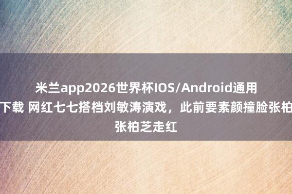 米兰app2026世界杯IOS/Android通用手机版下载 网红七七搭档刘敏涛演戏,此前要素颜撞脸张柏芝走红