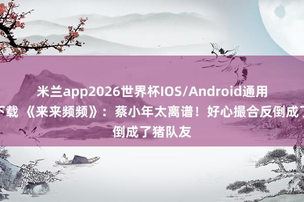 米兰app2026世界杯IOS/Android通用手机版下载 《来来频频》：蔡小年太离谱！好心撮合反倒成了猪队友