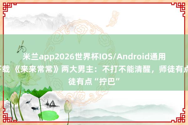 米兰app2026世界杯IOS/Android通用手机版下载 《来来常常》两大男主:不打不能清醒,师徒有点“拧巴”