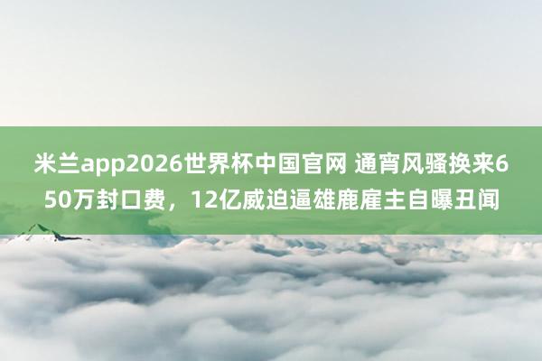 米兰app2026世界杯中国官网 通宵风骚换来650万封口费，12亿威迫逼雄鹿雇主自曝丑闻