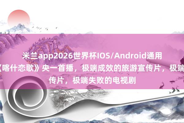 米兰app2026世界杯IOS/Android通用手机版下载 《喀什恋歌》央一首播,极端成效的旅游宣传片,极端失败的电视剧
