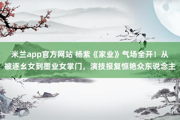 米兰app官方网站 杨紫《家业》气场全开！从被逐幺女到墨业女掌门，演技报复惊艳众东说念主