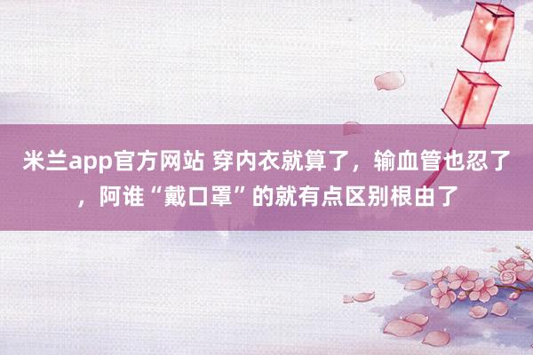 米兰app官方网站 穿内衣就算了，输血管也忍了，阿谁“戴口罩”的就有点区别根由了
