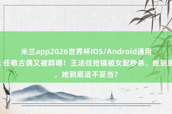 米兰app2026世界杯IOS/Android通用手机版下载 任敏古偶又被群嘲!王法纹抢镜被女配秒杀,她到底适不妥当?