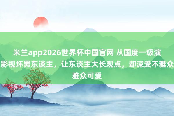 米兰app2026世界杯中国官网 从国度一级演员到影视坏男东谈主,让东谈主大长观点,却深受不雅众可爱