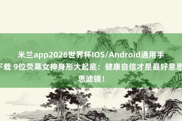 米兰app2026世界杯IOS/Android通用手机版下载 9位荧幕女神身形大起底：健康自信才是最好意思滤镜！