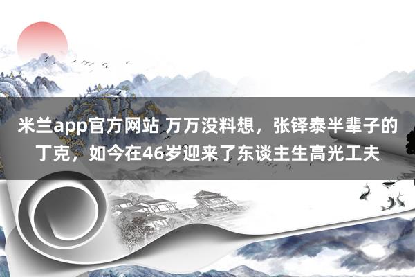 米兰app官方网站 万万没料想,张铎泰半辈子的丁克,如今在46岁迎来了东谈主生高光工夫