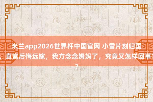 米兰app2026世界杯中国官网 小雪片刻归国，直言后悔远嫁，我方念念姆妈了，究竟又怎样回事？