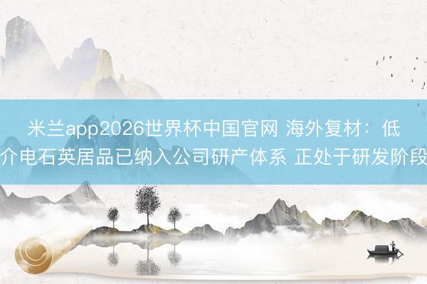 米兰app2026世界杯中国官网 海外复材：低介电石英居品已纳入公司研产体系 正处于研发阶段