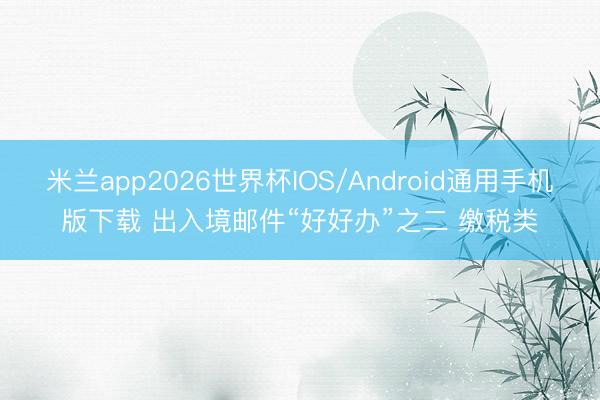 米兰app2026世界杯IOS/Android通用手机版下载 出入境邮件“好好办”之二 缴税类