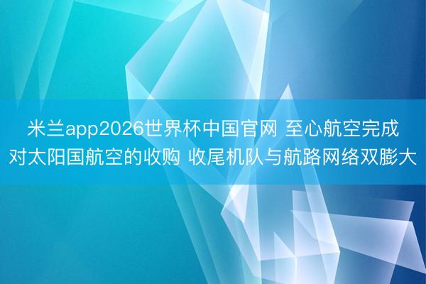 米兰app2026世界杯中国官网 至心航空完成对太阳国航空的收购 收尾机队与航路网络双膨大
