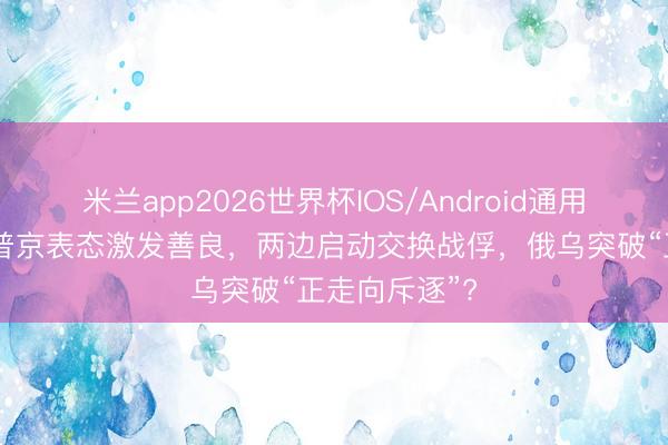米兰app2026世界杯IOS/Android通用手机版下载 普京表态激发善良，两边启动交换战俘，俄乌突破“正走向斥逐”?