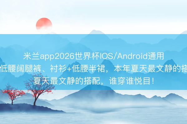 米兰app2026世界杯IOS/Android通用手机版下载 T恤+低腰阔腿裤、衬衫+低腰半裙，本年夏天最文静的搭配，谁穿谁悦目！