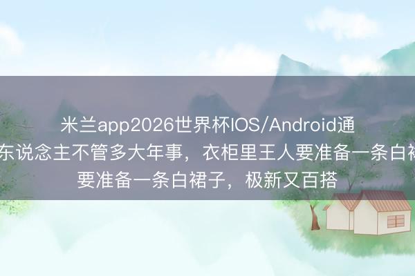 米兰app2026世界杯IOS/Android通用手机版下载 女东说念主不管多大年事，衣柜里王人要准备一条白裙子，极新又百搭