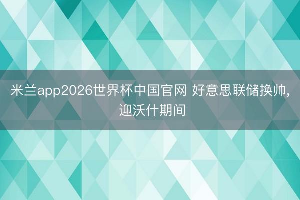 米兰app2026世界杯中国官网 好意思联储换帅, 迎沃什期间