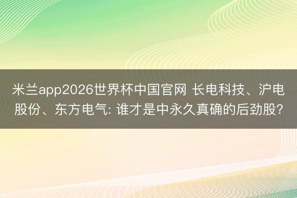 米兰app2026世界杯中国官网 长电科技、沪电股份、东方电气: 谁才是中永久真确的后劲股?