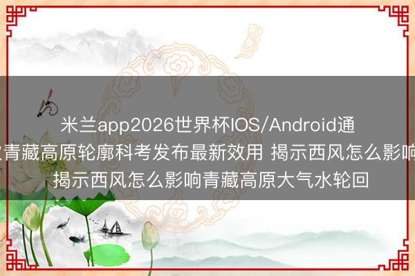 米兰app2026世界杯IOS/Android通用手机版下载 第二次青藏高原轮廓科考发布最新效用 揭示西风怎么影响青藏高原大气水轮回