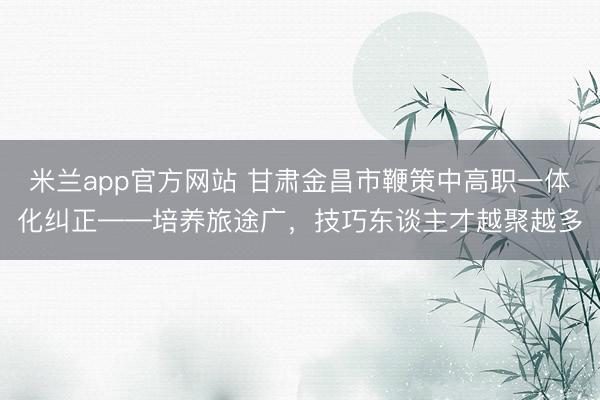 米兰app官方网站 甘肃金昌市鞭策中高职一体化纠正——培养旅途广，技巧东谈主才越聚越多