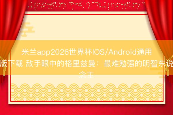 米兰app2026世界杯IOS/Android通用手机版下载 敌手眼中的格里兹曼：最难勉强的明智东说念主