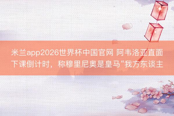 米兰app2026世界杯中国官网 阿韦洛亚直面下课倒计时，称穆里尼奥是皇马“我方东谈主