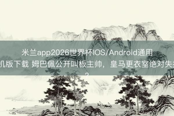 米兰app2026世界杯IOS/Android通用手机版下载 姆巴佩公开叫板主帅，皇马更衣室绝对失控？