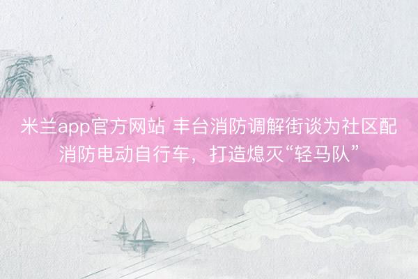米兰app官方网站 丰台消防调解街谈为社区配消防电动自行车，打造熄灭“轻马队”