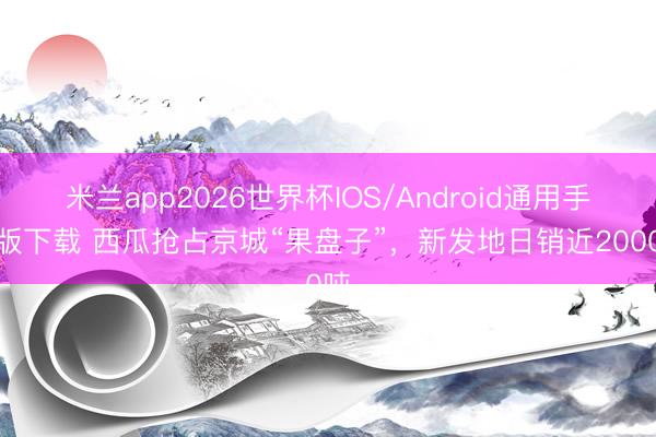 米兰app2026世界杯IOS/Android通用手机版下载 西瓜抢占京城“果盘子”，新发地日销近2000吨