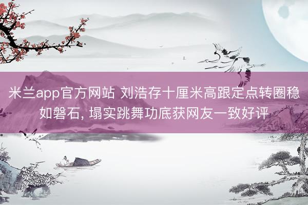 米兰app官方网站 刘浩存十厘米高跟定点转圈稳如磐石, 塌实跳舞功底获网友一致好评