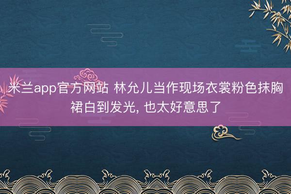 米兰app官方网站 林允儿当作现场衣裳粉色抹胸裙白到发光, 也太好意思了