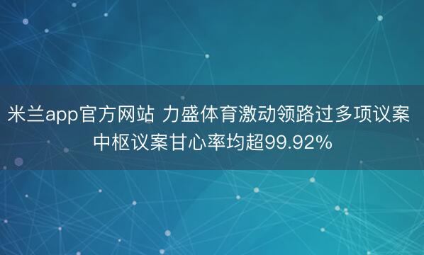 米兰app官方网站 力盛体育激动领路过多项议案 中枢议案甘心率均超99.92%