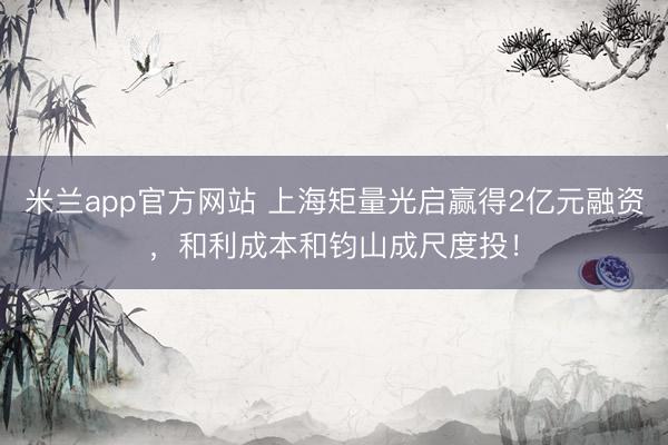 米兰app官方网站 上海矩量光启赢得2亿元融资，和利成本和钧山成尺度投！