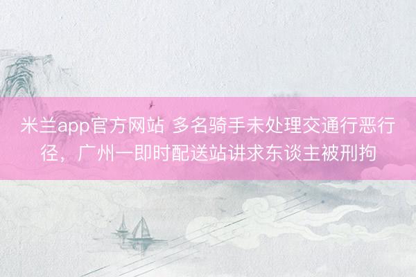 米兰app官方网站 多名骑手未处理交通行恶行径，广州一即时配送站讲求东谈主被刑拘
