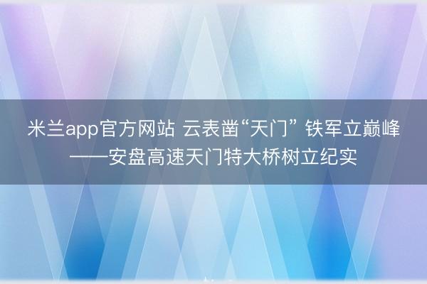 米兰app官方网站 云表凿“天门” 铁军立巅峰——安盘高速天门特大桥树立纪实