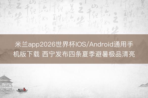 米兰app2026世界杯IOS/Android通用手机版下载 西宁发布四条夏季避暑极品清亮