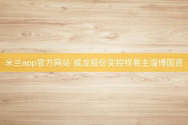 米兰app官方网站 威龙股份实控权易主淄博国资