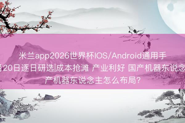 米兰app2026世界杯IOS/Android通用手机版下载 5月20日逐日研选|成本抢滩 产业利好 国产机器东说念主怎么布局?