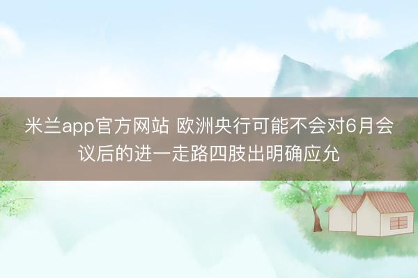 米兰app官方网站 欧洲央行可能不会对6月会议后的进一走路四肢出明确应允