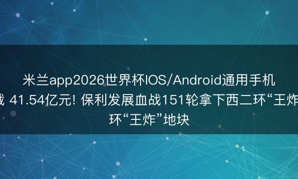 米兰app2026世界杯IOS/Android通用手机版下载 41.54亿元! 保利发展血战151轮拿下西二环“王炸”地块