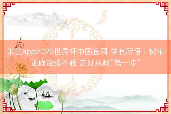 米兰app2026世界杯中国官网 学有所悟丨树牢正确治绩不雅 走好从政“第一步”