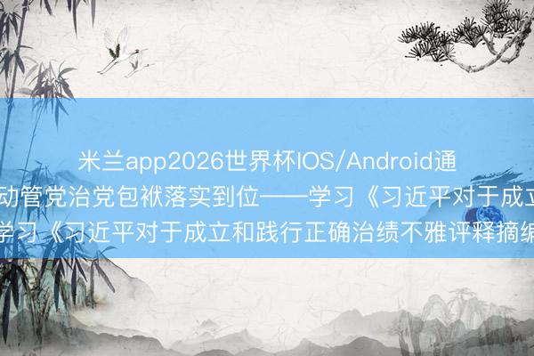 米兰app2026世界杯IOS/Android通用手机版下载 期间专论丨推动管党治党包袱落实到位——学习《习近平对于成立和践行正确治绩不雅评释摘编》⑦