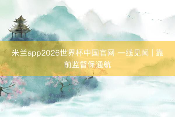 米兰app2026世界杯中国官网 一线见闻 | 靠前监督保通航