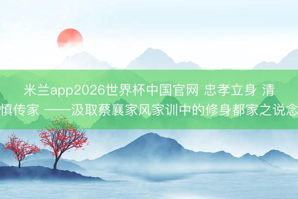 米兰app2026世界杯中国官网 忠孝立身 清慎传家 ——汲取蔡襄家风家训中的修身都家之说念