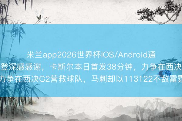 米兰app2026世界杯IOS/Android通用手机版下载 骑士巨星哈登深感感谢，卡斯尔本日首发38分钟，力争在西决G2营救球队，马刺却以113122不敌雷霆，前路堪忧