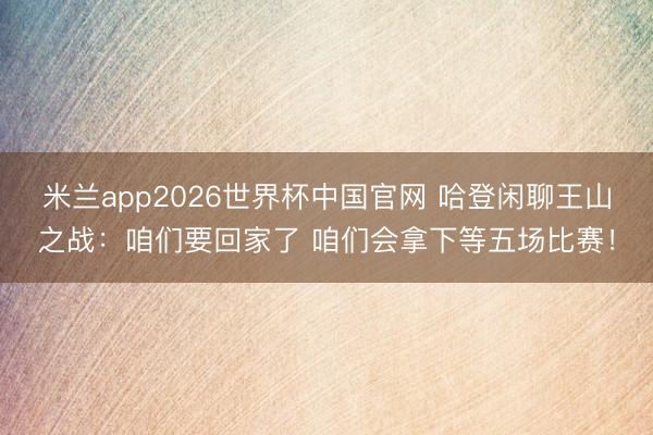 米兰app2026世界杯中国官网 哈登闲聊王山之战：咱们要回家了 咱们会拿下等五场比赛！