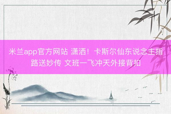 米兰app官方网站 潇洒！卡斯尔仙东说念主指路送妙传 文班一飞冲天外接背扣