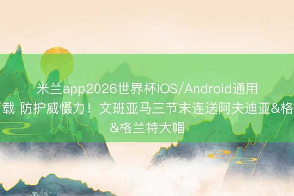 米兰app2026世界杯IOS/Android通用手机版下载 防护威慑力！文班亚马三节末连送阿夫迪亚&格兰特大帽