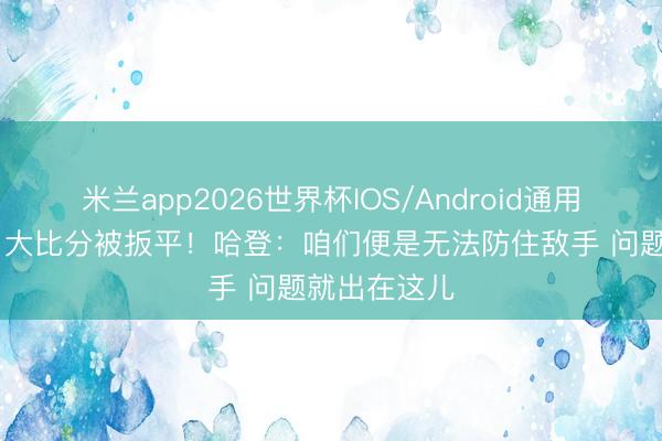 米兰app2026世界杯IOS/Android通用手机版下载 大比分被扳平！哈登：咱们便是无法防住敌手 问题就出在这儿