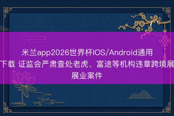 米兰app2026世界杯IOS/Android通用手机版下载 证监会严肃查处老虎、富途等机构违章跨境展业案件