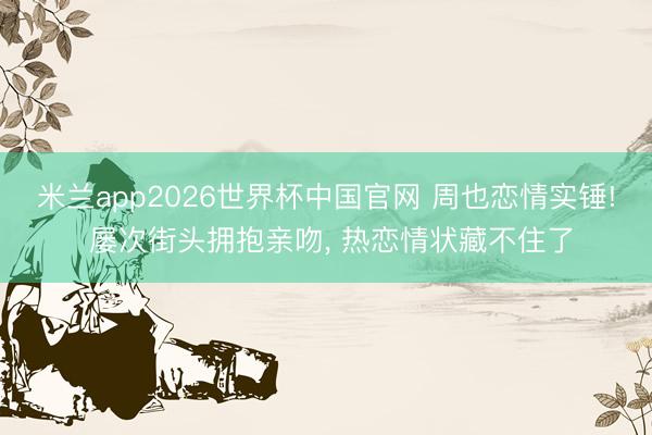 米兰app2026世界杯中国官网 周也恋情实锤! 屡次街头拥抱亲吻, 热恋情状藏不住了